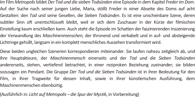 
Im Film Metropolis bildet Der Tod und die sieben Todsünden eine Episode in dem Kapitel Freder im Dom. Auf der Suche nach seiner jungen Liebe, Maria, stößt Freder in einer Abseite des Doms auf acht Gestalten: den Tod und seine Gesellen, die Sieben Todsünden. Es ist eine unscheinbare Szene, deren subtiler Sinn oft unentschlüsselt bleibt, weil er sich dem Zuschauer in der Kürze der filmischen Einstellung kaum erschließen kann. Auch steht die Episode im Schatten der faszinierenden Inszenierung der Verwandlung des Maschinenmenschen, der thronend und verkabelt und in auf- und absteigende Lichtringe gehüllt, langsam in ein komplett menschliches Aussehen transformiert wird. 
Diese beiden ungleichen Szenerien korrespondieren miteinander. Sie laufen nahezu zeitgleich ab, und ihre Hauptakteure, der Maschinenmensch einerseits und der Tod und die Sieben Todsünden andererseits, stehen, vertiefend betrachtet, in einer reziproken Beziehung zueinander; sie bilden sozusagen ein Pendant. Die Gruppe Der Tod und die Sieben Todsünden ist in ihrer Bedeutung für den Film, in ihrer Tragweite für dessen Inhalt, sowie in ihrer künstlerischen Ausführung, dem Maschinenmenschen ebenbürtig.  
(Ausführlich in: Licht auf Metropolis – die Spur der Mystik, in Vorbereitung)