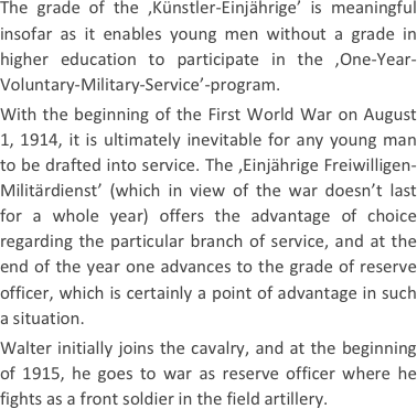 
The grade of the ‚Künstler-Einjährige’ is meaningful insofar as it enables young men without a grade in higher education to participate in the ‚One-Year-Voluntary-Military-Service’-program.
With the beginning of the First World War on August 1, 1914, it is ultimately inevitable for any young man to be drafted into service. The ‚Einjährige Freiwilligen-Militärdienst’ (which in view of the war doesn’t last for a whole year) offers the advantage of choice regarding the particular branch of service, and at the end of the year one advances to the grade of reserve officer, which is certainly a point of advantage in such a situation.
Walter initially joins the cavalry, and at the beginning of 1915, he goes to war as reserve officer where he fights as a front soldier in the field artillery.