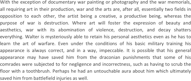 
With the exception of documentary war painting or photography and the war memorials, all requiring art in their production, war and the arts are, after all, essentially two fields in opposition to each other, the artist being a creative, a productive being, whereas the purpose of war is destruction. Where art will foster the expression of beauty and aesthetics, war with its abomination of violence, destruction, and decay shatters everything. Walter is mysteriously able to retain his personal aesthetics even as he has to learn the art of warfare. Even under the conditions of his basic military training his appearance is always correct, and in a way, impeccable. It is possible that his general appearance may have saved him from the draconian punishments that some of his comrades were subjected to for negligence and incorrectness, such as having to scrub the floor with a toothbrush. Perhaps he had an untouchable aura about him which ultimately saved him from battlefield injuries as well.