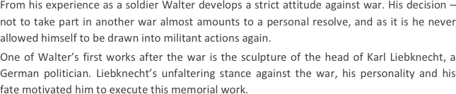 
From his experience as a soldier Walter develops a strict attitude against war. His decision – not to take part in another war almost amounts to a personal resolve, and as it is he never allowed himself to be drawn into militant actions again.
One of Walter’s first works after the war is the sculpture of the head of Karl Liebknecht, a German politician. Liebknecht’s unfaltering stance against the war, his personality and his fate motivated him to execute this memorial work.
