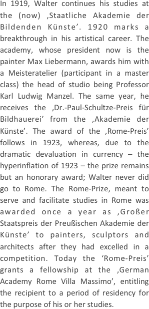 
In 1919, Walter continues his studies at the (now) ‚Staatliche Akademie der Bildenden Künste’. 1920 marks a breakthrough in his artistical career. The academy, whose president now is the painter Max Liebermann, awards him with a Meisteratelier (participant in a master class) the head of studio being Professor Karl Ludwig Manzel. The same year, he receives the ‚Dr.-Paul-Schultze-Preis für Bildhauerei’ from the ‚Akademie der Künste’. The award of the ‚Rome-Preis’ follows in 1923, whereas, due to the dramatic devaluation in currency – the hyperinflation of 1923 – the prize remains but an honorary award; Walter never did go to Rome. The Rome-Prize, meant to serve and facilitate studies in Rome was awarded once a year as ‚Großer Staatspreis der Preußischen Akademie der Künste’ to painters, sculptors and architects after they had excelled in a competition. Today the ‘Rome-Preis’ grants a fellowship at the ‚German Academy Rome Villa Massimo’, entitling the recipient to a period of residency for the purpose of his or her studies.