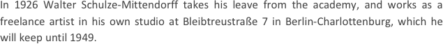 
In 1926 Walter Schulze-Mittendorff takes his leave from the academy, and works as a freelance artist in his own studio at Bleibtreustraße 7 in Berlin-Charlottenburg, which he will keep until 1949.
