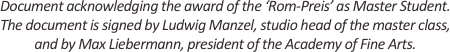 
Document acknowledging the award of the ‘Rom-Preis’ as Master Student.
The document is signed by Ludwig Manzel, studio head of the master class,
and by Max Liebermann, president of the Academy of Fine Arts.