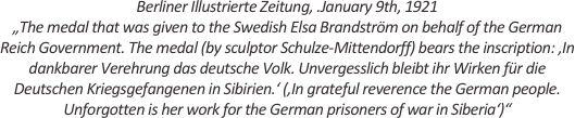 
Berliner Illustrierte Zeitung, .January 9th, 1921
„The medal that was given to the Swedish Elsa Brandström on behalf of the German Reich Government. The medal (by sculptor Schulze-Mittendorff) bears the inscription: ,In dankbarer Verehrung das deutsche Volk. Unvergesslich bleibt ihr Wirken für die Deutschen Kriegsgefangenen in Sibirien.‘ (,In grateful reverence the German people. Unforgotten is her work for the German prisoners of war in Siberia‘)“