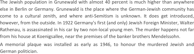 
The Jewish population in Grunewald with almost 40 percent is much higher than anywhere else in Berlin or Germany. Grunewald is the place where the German-Jewish community has come to a cultural zenith, and where anti-Semitism is unknown. It does get introduced, however, from the outside. In 1922 Germany's first (and only) Jewish Foreign Minister, Walter Rathenau, is assassinated in his car by two non-local young men. The murder happens not far from his house at Koenigsallee, near the premises of the banker brothers Mendelssohn.
A memorial plaque was installed as early as 1946, to honour the murdered Jewish and German politician.