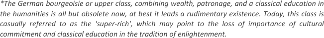 
*The German bourgeoisie or upper class, combining wealth, patronage, and a classical education in the humanities is all but obsolete now, at best it leads a rudimentary existence. Today, this class is casually referred to as the 'super-rich', which may point to the loss of importance of cultural commitment and classical education in the tradition of enlightenment.