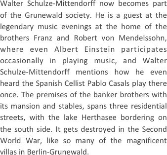 
Walter Schulze-Mittendorff now becomes part of the Grunewald society. He is a guest at the legendary music evenings at the home of the brothers Franz and Robert von Mendelssohn, where even Albert Einstein participates occasionally in playing music, and Walter Schulze-Mittendorff mentions how he even heard the Spanish Cellist Pablo Casals play there once. The premises of the banker brothers with its mansion and stables, spans three residential streets, with the lake Herthasee bordering on the south side. It gets destroyed in the Second World War, like so many of the magnificent villas in Berlin-Grunewald.