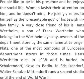 
People like to be in his presence and he enjoys the social life. Women lavish their attention on him, and he doesn't mind. He jokingly refers to himself as the 'presentable goy' of his Jewish in-law family. A very close friend of his is Hans Wertheim, a son of Franz Wertheim who belongs to the Wertheim dynasty, owners of the department store by the same name at Leipziger Platz, one of the most pompous of European department stores in those times. Hans Wertheim dies in 1938 and is buried in Schulzendorf, close to Berlin. In Schulzendorf, Walter Schulze-Mittendorff runs a second studio until the end of World War II.