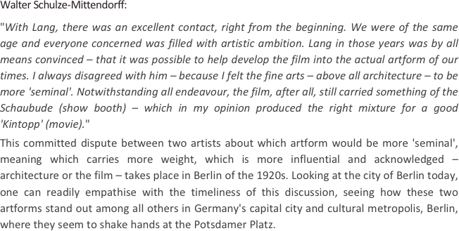 
Walter Schulze-Mittendorff: 
"With Lang, there was an excellent contact, right from the beginning. We were of the same age and everyone concerned was filled with artistic ambition. Lang in those years was by all means convinced – that it was possible to help develop the film into the actual artform of our times. I always disagreed with him – because I felt the fine arts – above all architecture – to be more 'seminal'. Notwithstanding all endeavour, the film, after all, still carried something of the Schaubude (show booth) – which in my opinion produced the right mixture for a good 'Kintopp' (movie)."   
This committed dispute between two artists about which artform would be more 'seminal', meaning which carries more weight, which is more influential and acknowledged – architecture or the film – takes place in Berlin of the 1920s. Looking at the city of Berlin today, one can readily empathise with the timeliness of this discussion, seeing how these two artforms stand out among all others in Germany's capital city and cultural metropolis, Berlin, where they seem to shake hands at the Potsdamer Platz.