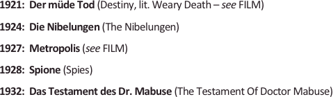 
1921:  Der müde Tod (Destiny, lit. Weary Death – see FILM)
1924:  Die Nibelungen (The Nibelungen)
1927:  Metropolis (see FILM)
1928:  Spione (Spies)
1932:  Das Testament des Dr. Mabuse (The Testament Of Doctor Mabuse)