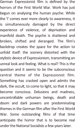 
German Expressionist film is defined by the horrors of the First World War. Work has just begun on analysing the human psyche. While the 'I' comes ever more clearly to awareness, it is simultaneously damaged by the direct experience of violence, of deprivation and manifold death. The psyche is shattered and broken, shifted and deranged. The film's backdrop creates the space for the action to unfold itself: the scenery distorted with the stylistic device of Expressionism, transmitting an unreal look and feeling. What is real? This is the question and it seems to be the subconscious central theme of the Expressionist film. Something has cracked open and admits the dark, the occult, to come to light, so that it may become conscious. Delusions and madness, uncontrollable unhuman beings, death and doom and dark powers are predominating themes in the German film after the First World War. Some outstanding films of that time anticipate the horror that is to become real under the National Socialists a few years later.
