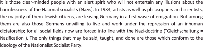 
It is those clear-minded people with an alert spirit who will not entertain any illusions about the harmlessness of the National socialists (Nazis). In 1933, artists as well as philosophers and scientists, the majority of them Jewish citizens, are leaving Germany in a first wave of emigration. But among them are also those Germans unwilling to live and work under the repression of an inhuman dictatorship; for all social fields now are forced into line with the Nazi-doctrine ("Gleichschaltung=Nazification"). The only things that may be said, taught, and done are those which conform to the ideology of the Nationalist Socialist Party.
