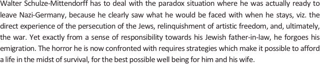 
Walter Schulze-Mittendorff has to deal with the paradox situation where he was actually ready to leave Nazi-Germany, because he clearly saw what he would be faced with when he stays, viz. the direct experience of the persecution of the Jews, relinquishment of artistic freedom, and, ultimately, the war. Yet exactly from a sense of responsibility towards his Jewish father-in-law, he forgoes his emigration. The horror he is now confronted with requires strategies which make it possible to afford a life in the midst of survival, for the best possible well being for him and his wife.