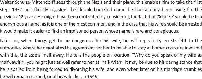 
Walter Schulze-Mittendorff sees through the Nazis and their plans, this enables him to take the first step. 1932 he officially registers the double-barrelled name he had already been using for the previous 12 years. He might have been motivated by considering the fact that ‘Schulze’ would be too anonymous a name, as it is one of the most common, and in the case that his wife should be arrested it would make it easier to find an imprisoned person whose name is rare and conspicuous.
Later on, when things get to be dangerous for his wife, he will repeatedly go straight to the authorities where he negotiates the agreement for her to be able to stay at home; costs are involved with this, the assets melt away. He tells the people on location: “Why do you speak of my wife as ‘half-Jewish’, you might just as well refer to her as ‘half-Arian’! It may be due to his daring stance that he is spared from being forced to divorcing his wife, and even when later on his marriage crumbles he will remain married, until his wife dies in 1949.