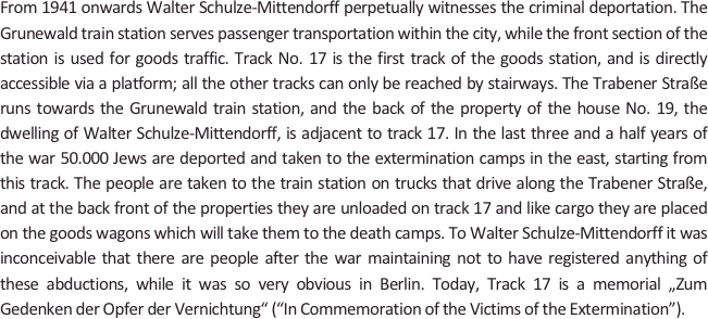 
From 1941 onwards Walter Schulze-Mittendorff perpetually witnesses the criminal deportation. The Grunewald train station serves passenger transportation within the city, while the front section of the station is used for goods traffic. Track No. 17 is the first track of the goods station, and is directly accessible via a platform; all the other tracks can only be reached by stairways. The Trabener Straße runs towards the Grunewald train station, and the back of the property of the house No. 19, the dwelling of Walter Schulze-Mittendorff, is adjacent to track 17. In the last three and a half years of the war 50.000 Jews are deported and taken to the extermination camps in the east, starting from this track. The people are taken to the train station on trucks that drive along the Trabener Straße, and at the back front of the properties they are unloaded on track 17 and like cargo they are placed on the goods wagons which will take them to the death camps. To Walter Schulze-Mittendorff it was inconceivable that there are people after the war maintaining not to have registered anything of these abductions, while it was so very obvious in Berlin. Today, Track 17 is a memorial „Zum Gedenken der Opfer der Vernichtung“ (“In Commemoration of the Victims of the Extermination”).