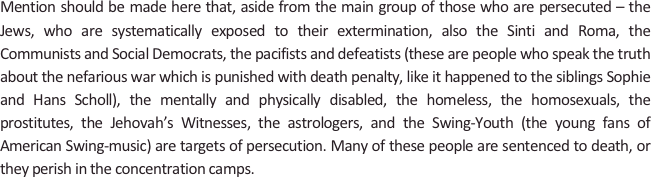 
Mention should be made here that, aside from the main group of those who are persecuted – the Jews, who are systematically exposed to their extermination, also the Sinti and Roma, the Communists and Social Democrats, the pacifists and defeatists (these are people who speak the truth about the nefarious war which is punished with death penalty, like it happened to the siblings Sophie and Hans Scholl), the mentally and physically disabled, the homeless, the homosexuals, the prostitutes, the Jehovah’s Witnesses, the astrologers, and the Swing-Youth (the young fans of American Swing-music) are targets of persecution. Many of these people are sentenced to death, or they perish in the concentration camps.