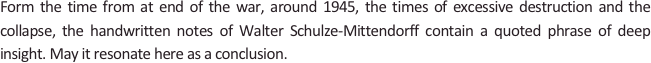 
Form the time from at end of the war, around 1945, the times of excessive destruction and the collapse, the handwritten notes of Walter Schulze-Mittendorff contain a quoted phrase of deep insight. May it resonate here as a conclusion.