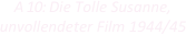 
A 10: Die Tolle Susanne,
unvollendeter Film 1944/45