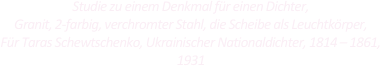 
Studie zu einem Denkmal für einen Dichter,
Granit, 2-farbig, verchromter Stahl, die Scheibe als Leuchtkörper,
Für Taras Schewtschenko, Ukrainischer Nationaldichter, 1814 – 1861,
1931